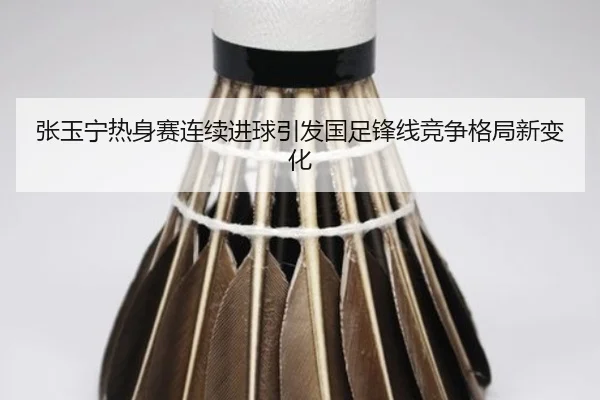 张玉宁热身赛连续进球引发国足锋线竞争格局新变化 | Kaiyun